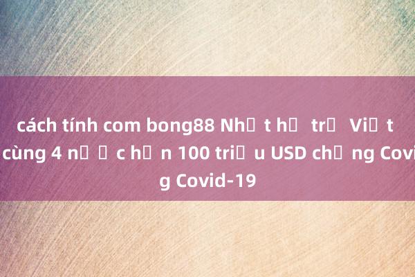 cách tính com bong88 Nhật hỗ trợ Việt Nam cùng 4 nước hơn 100 triệu USD chống Covid-19